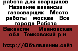 работа для сварщиков › Название вакансии ­ газосварщик › Место работы ­ москва - Все города Работа » Вакансии   . Ивановская обл.,Тейковский р-н